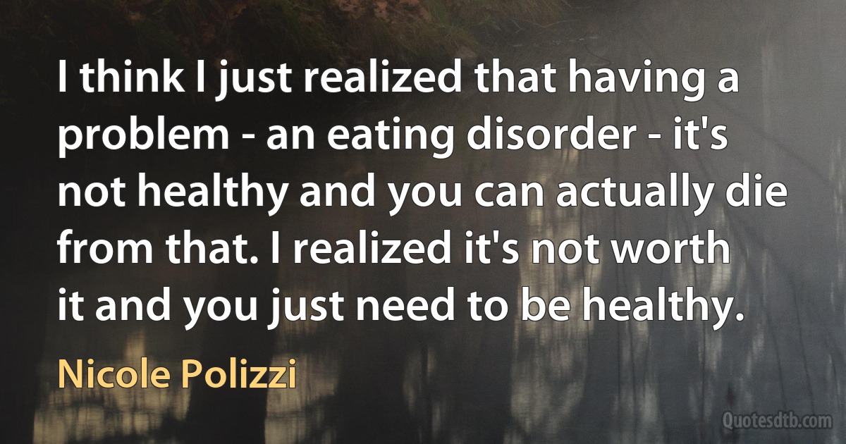 I think I just realized that having a problem - an eating disorder - it's not healthy and you can actually die from that. I realized it's not worth it and you just need to be healthy. (Nicole Polizzi)