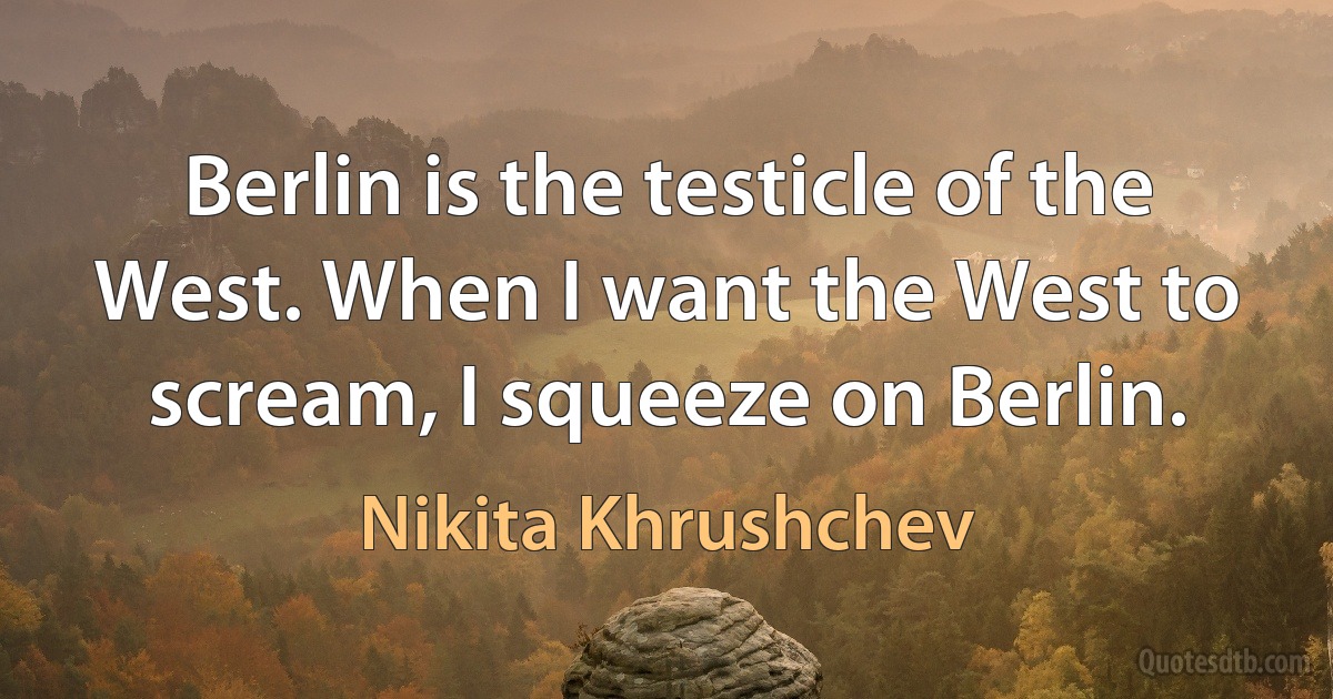 Berlin is the testicle of the West. When I want the West to scream, I squeeze on Berlin. (Nikita Khrushchev)