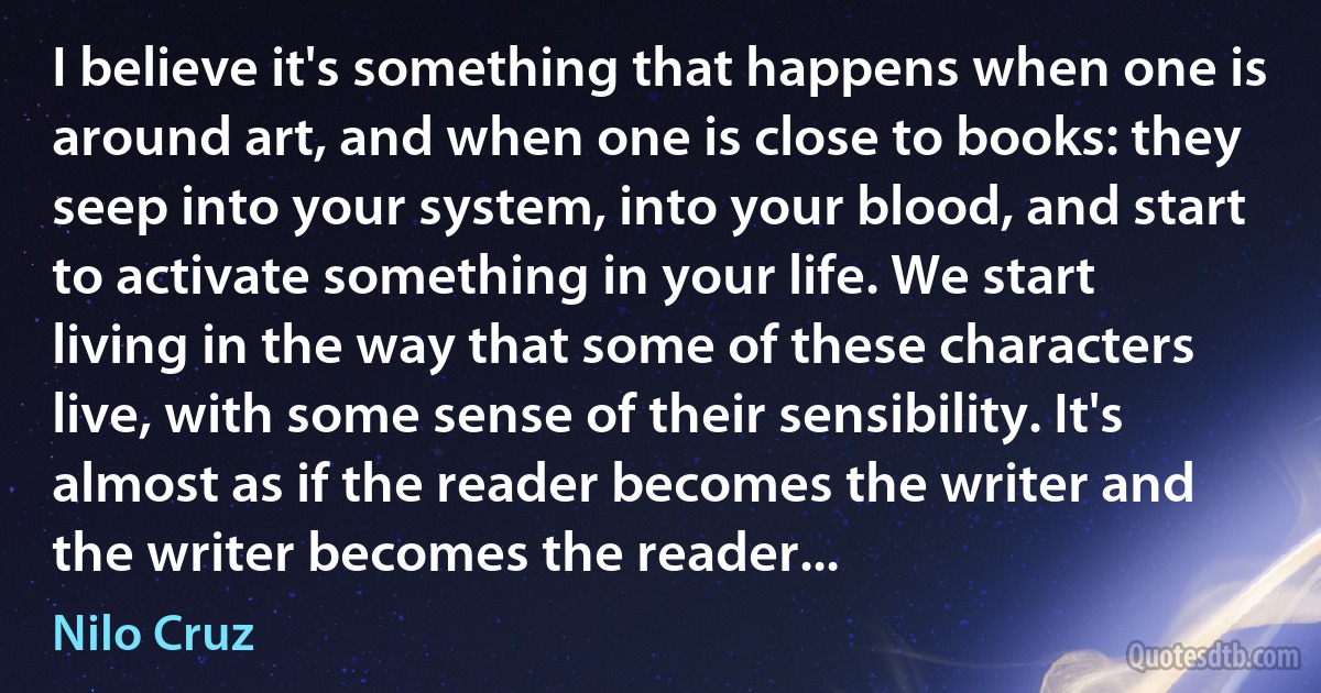 I believe it's something that happens when one is around art, and when one is close to books: they seep into your system, into your blood, and start to activate something in your life. We start living in the way that some of these characters live, with some sense of their sensibility. It's almost as if the reader becomes the writer and the writer becomes the reader... (Nilo Cruz)