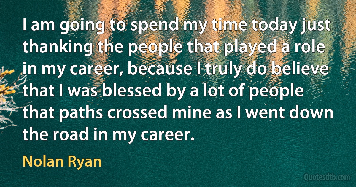 I am going to spend my time today just thanking the people that played a role in my career, because I truly do believe that I was blessed by a lot of people that paths crossed mine as I went down the road in my career. (Nolan Ryan)