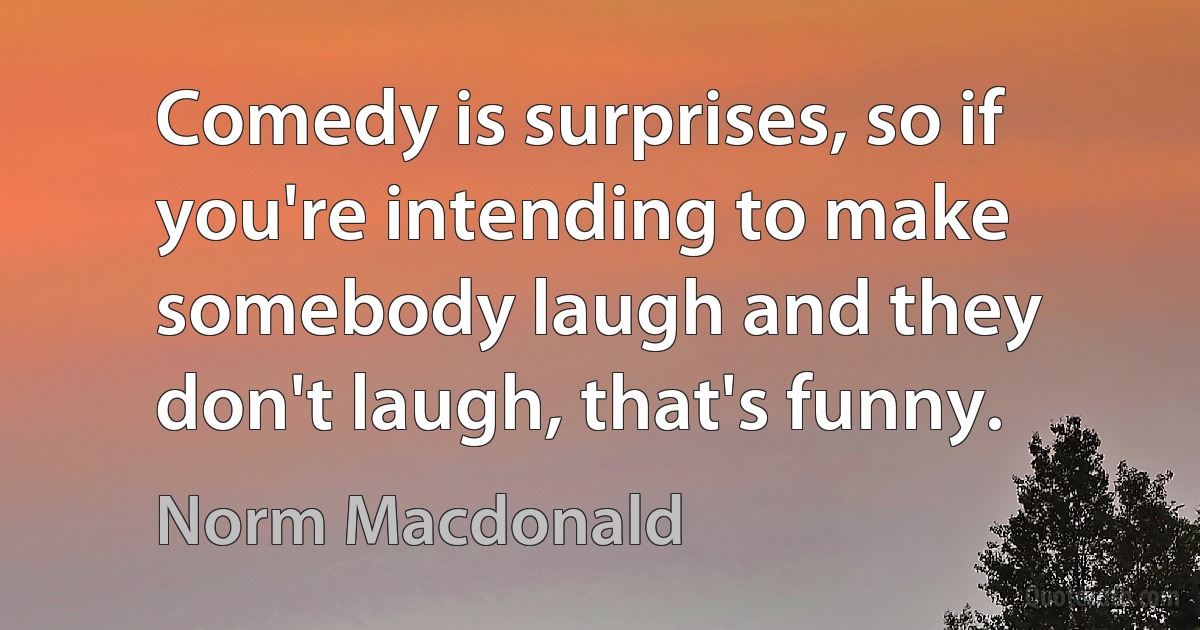 Comedy is surprises, so if you're intending to make somebody laugh and they don't laugh, that's funny. (Norm Macdonald)