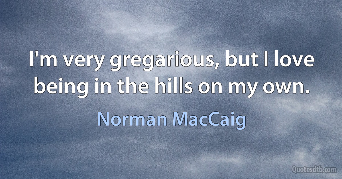 I'm very gregarious, but I love being in the hills on my own. (Norman MacCaig)