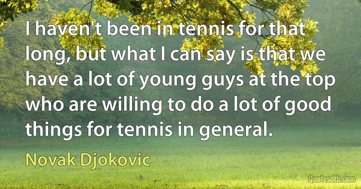 I haven't been in tennis for that long, but what I can say is that we have a lot of young guys at the top who are willing to do a lot of good things for tennis in general. (Novak Djokovic)