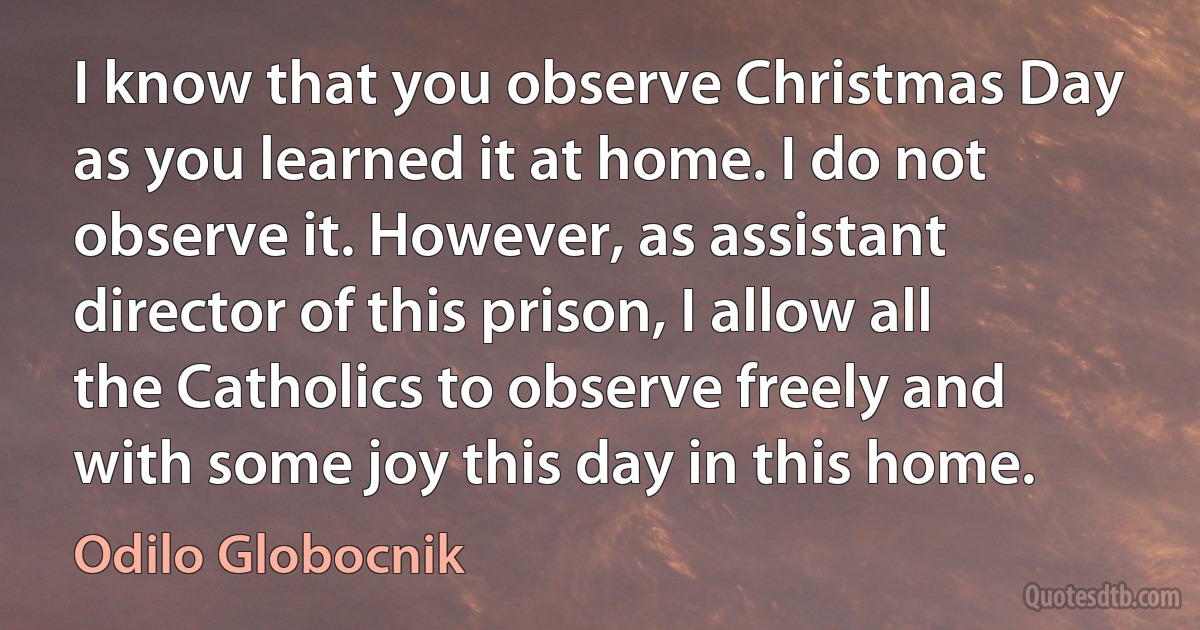 I know that you observe Christmas Day as you learned it at home. I do not observe it. However, as assistant director of this prison, I allow all the Catholics to observe freely and with some joy this day in this home. (Odilo Globocnik)