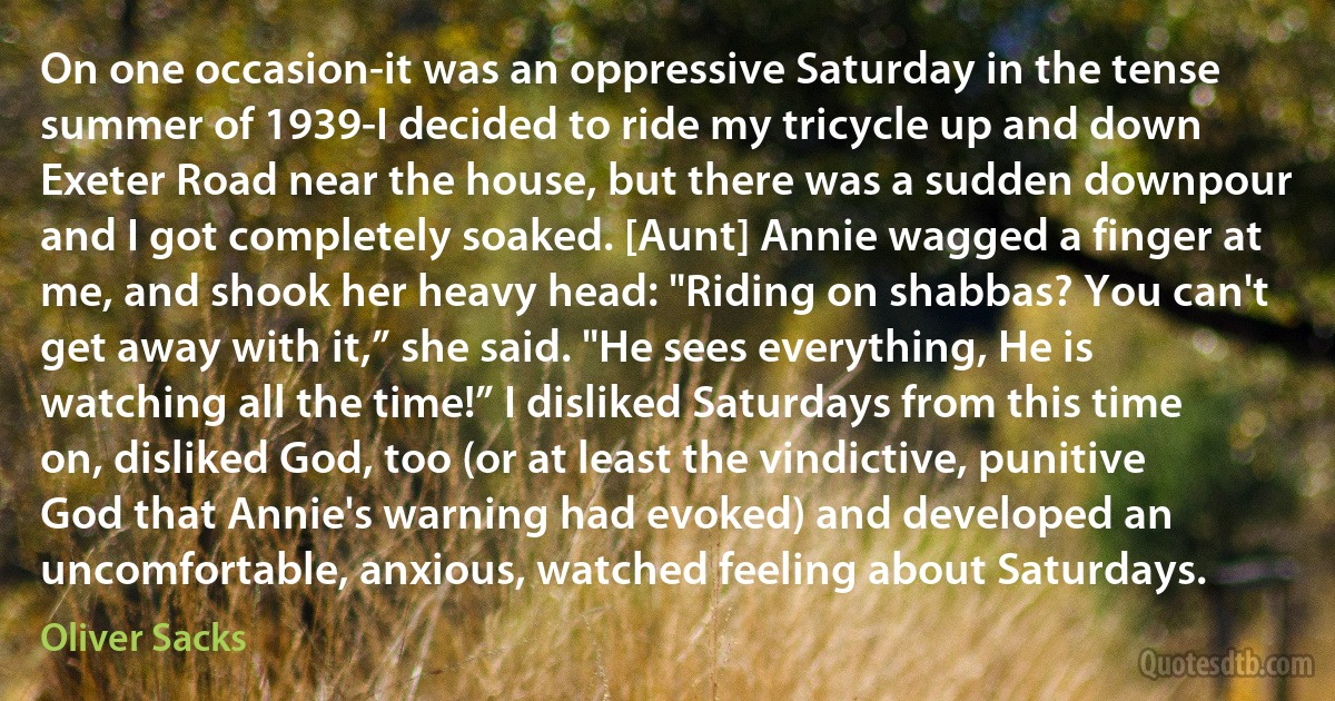 On one occasion-it was an oppressive Saturday in the tense summer of 1939-I decided to ride my tricycle up and down Exeter Road near the house, but there was a sudden downpour and I got completely soaked. [Aunt] Annie wagged a finger at me, and shook her heavy head: "Riding on shabbas? You can't get away with it,” she said. "He sees everything, He is watching all the time!” I disliked Saturdays from this time on, disliked God, too (or at least the vindictive, punitive God that Annie's warning had evoked) and developed an uncomfortable, anxious, watched feeling about Saturdays. (Oliver Sacks)