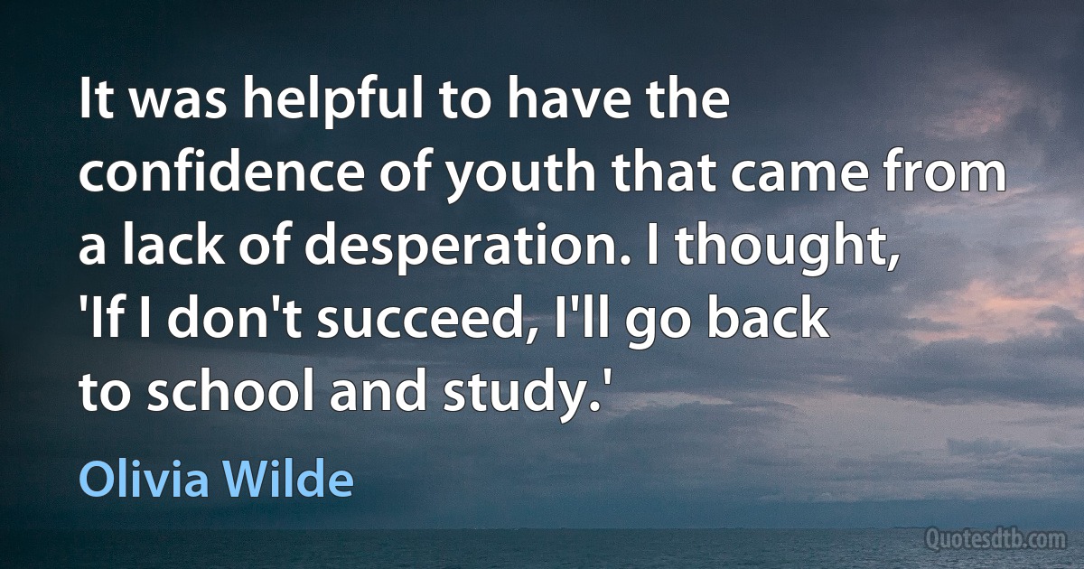 It was helpful to have the confidence of youth that came from a lack of desperation. I thought, 'If I don't succeed, I'll go back to school and study.' (Olivia Wilde)