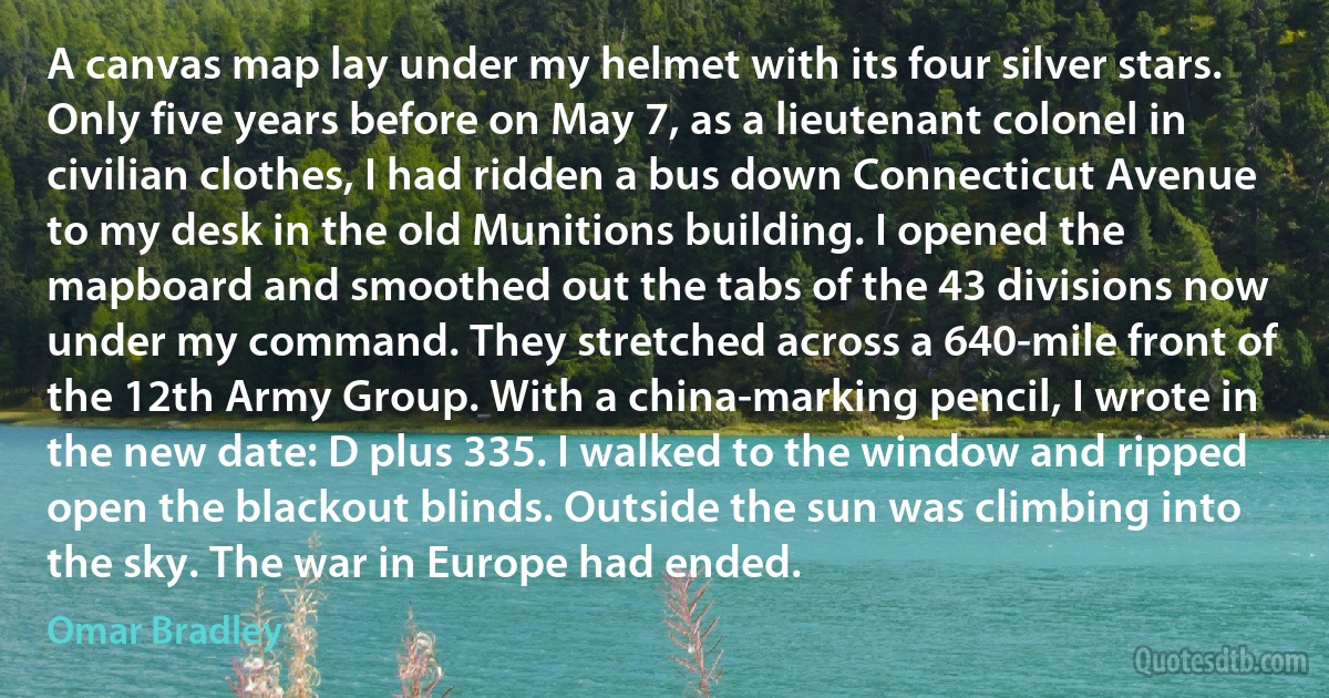 A canvas map lay under my helmet with its four silver stars. Only five years before on May 7, as a lieutenant colonel in civilian clothes, I had ridden a bus down Connecticut Avenue to my desk in the old Munitions building. I opened the mapboard and smoothed out the tabs of the 43 divisions now under my command. They stretched across a 640-mile front of the 12th Army Group. With a china-marking pencil, I wrote in the new date: D plus 335. I walked to the window and ripped open the blackout blinds. Outside the sun was climbing into the sky. The war in Europe had ended. (Omar Bradley)