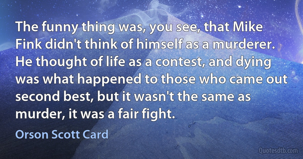 The funny thing was, you see, that Mike Fink didn't think of himself as a murderer. He thought of life as a contest, and dying was what happened to those who came out second best, but it wasn't the same as murder, it was a fair fight. (Orson Scott Card)