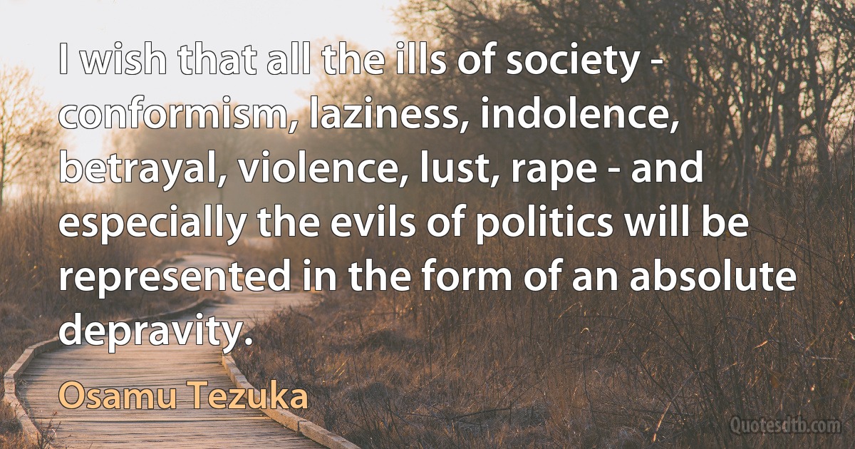 I wish that all the ills of society - conformism, laziness, indolence, betrayal, violence, lust, rape - and especially the evils of politics will be represented in the form of an absolute depravity. (Osamu Tezuka)