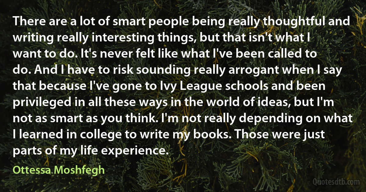 There are a lot of smart people being really thoughtful and writing really interesting things, but that isn't what I want to do. It's never felt like what I've been called to do. And I have to risk sounding really arrogant when I say that because I've gone to Ivy League schools and been privileged in all these ways in the world of ideas, but I'm not as smart as you think. I'm not really depending on what I learned in college to write my books. Those were just parts of my life experience. (Ottessa Moshfegh)