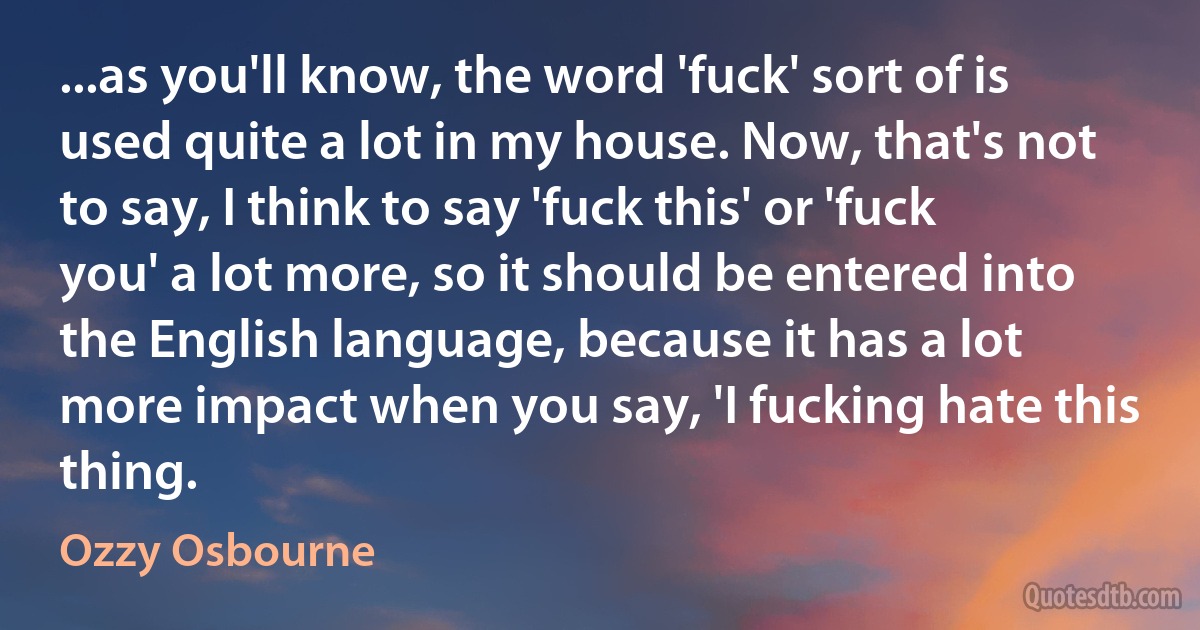 ...as you'll know, the word 'fuck' sort of is used quite a lot in my house. Now, that's not to say, I think to say 'fuck this' or 'fuck you' a lot more, so it should be entered into the English language, because it has a lot more impact when you say, 'I fucking hate this thing. (Ozzy Osbourne)