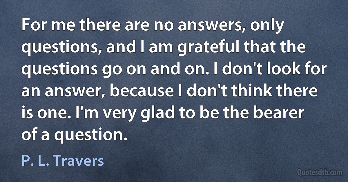 For me there are no answers, only questions, and I am grateful that the questions go on and on. I don't look for an answer, because I don't think there is one. I'm very glad to be the bearer of a question. (P. L. Travers)