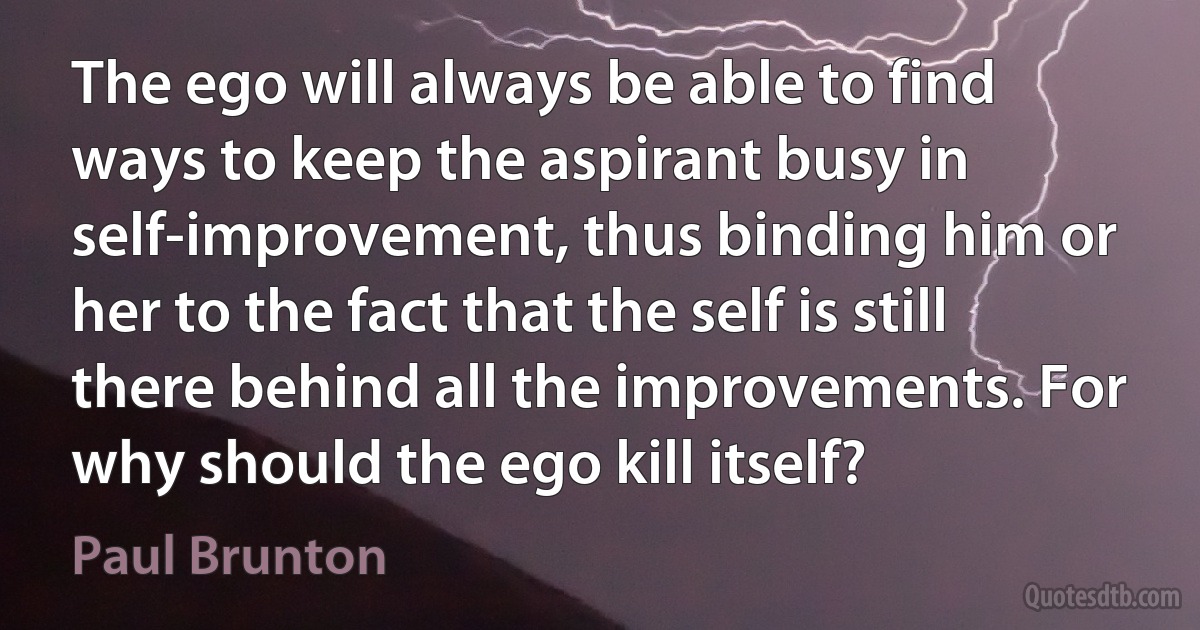 The ego will always be able to find ways to keep the aspirant busy in self-improvement, thus binding him or her to the fact that the self is still there behind all the improvements. For why should the ego kill itself? (Paul Brunton)