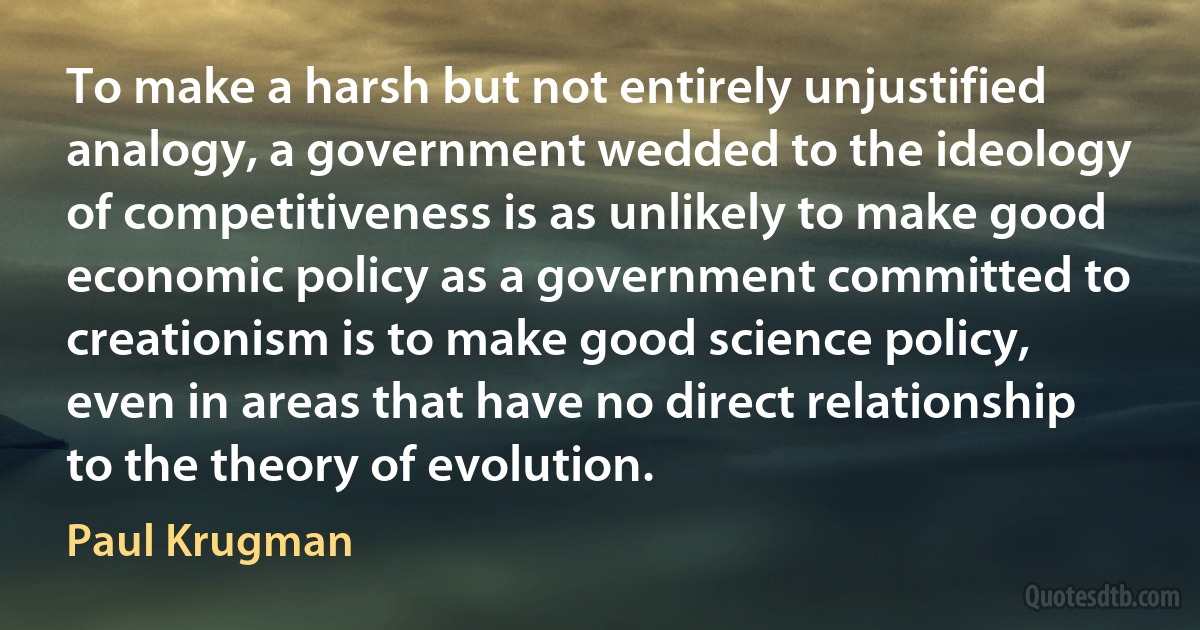 To make a harsh but not entirely unjustified analogy, a government wedded to the ideology of competitiveness is as unlikely to make good economic policy as a government committed to creationism is to make good science policy, even in areas that have no direct relationship to the theory of evolution. (Paul Krugman)