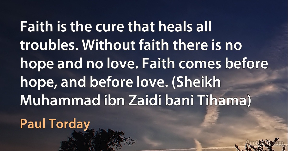 Faith is the cure that heals all troubles. Without faith there is no hope and no love. Faith comes before hope, and before love. (Sheikh Muhammad ibn Zaidi bani Tihama) (Paul Torday)