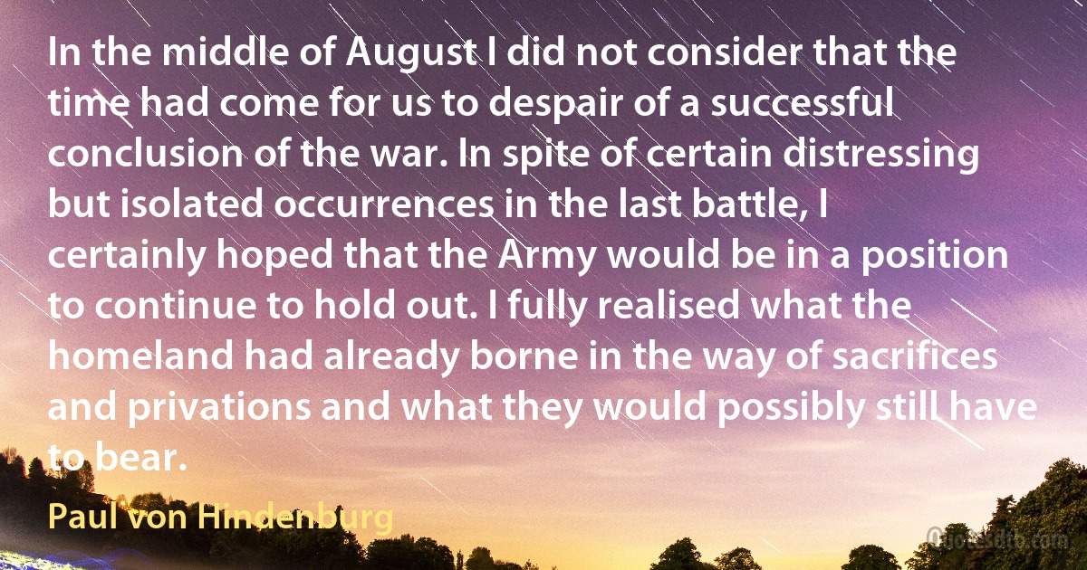 In the middle of August I did not consider that the time had come for us to despair of a successful conclusion of the war. In spite of certain distressing but isolated occurrences in the last battle, I certainly hoped that the Army would be in a position to continue to hold out. I fully realised what the homeland had already borne in the way of sacrifices and privations and what they would possibly still have to bear. (Paul von Hindenburg)