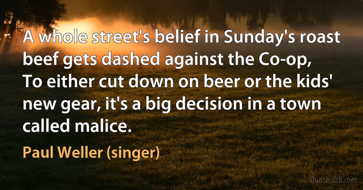 A whole street's belief in Sunday's roast beef gets dashed against the Co-op,
To either cut down on beer or the kids' new gear, it's a big decision in a town called malice. (Paul Weller (singer))