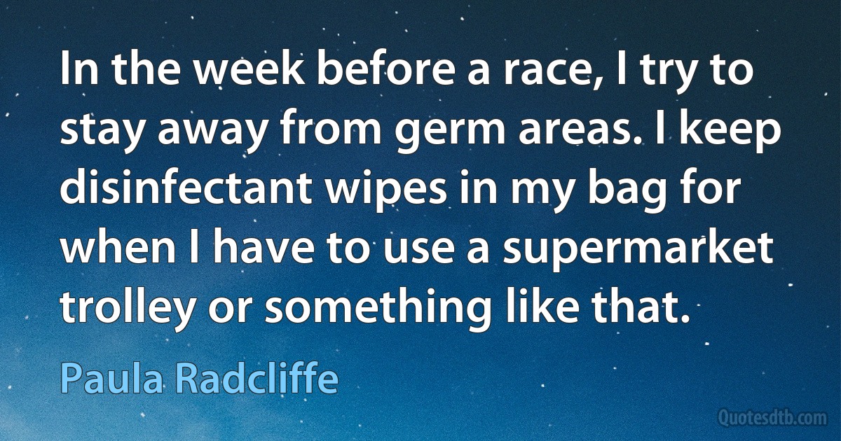 In the week before a race, I try to stay away from germ areas. I keep disinfectant wipes in my bag for when I have to use a supermarket trolley or something like that. (Paula Radcliffe)