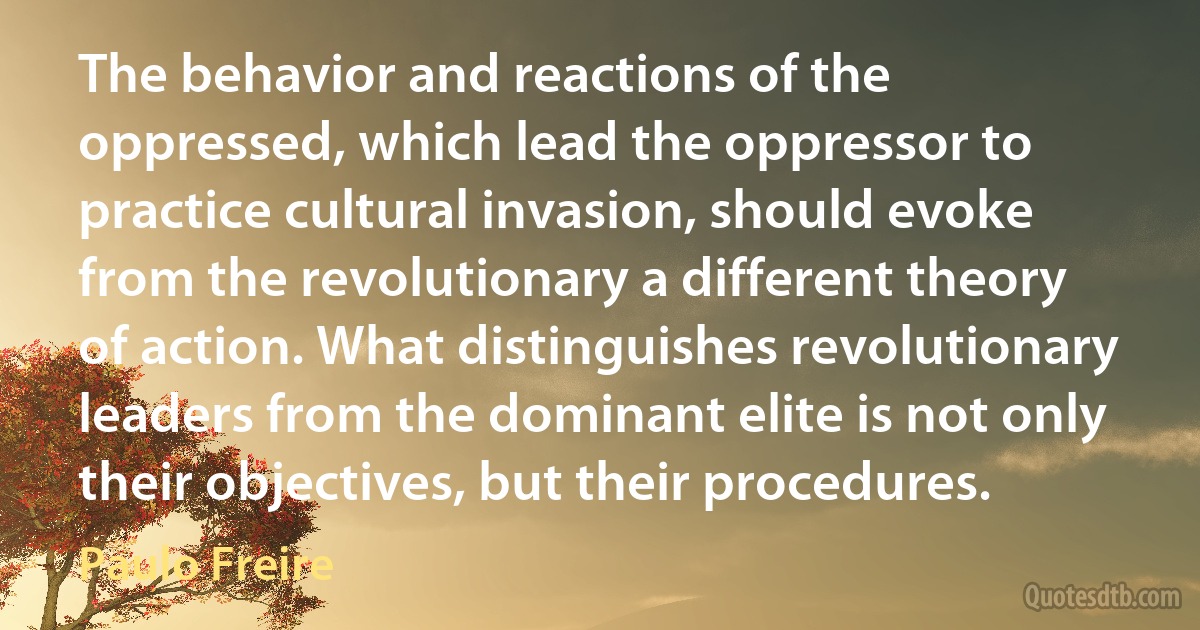 The behavior and reactions of the oppressed, which lead the oppressor to practice cultural invasion, should evoke from the revolutionary a different theory of action. What distinguishes revolutionary leaders from the dominant elite is not only their objectives, but their procedures. (Paulo Freire)