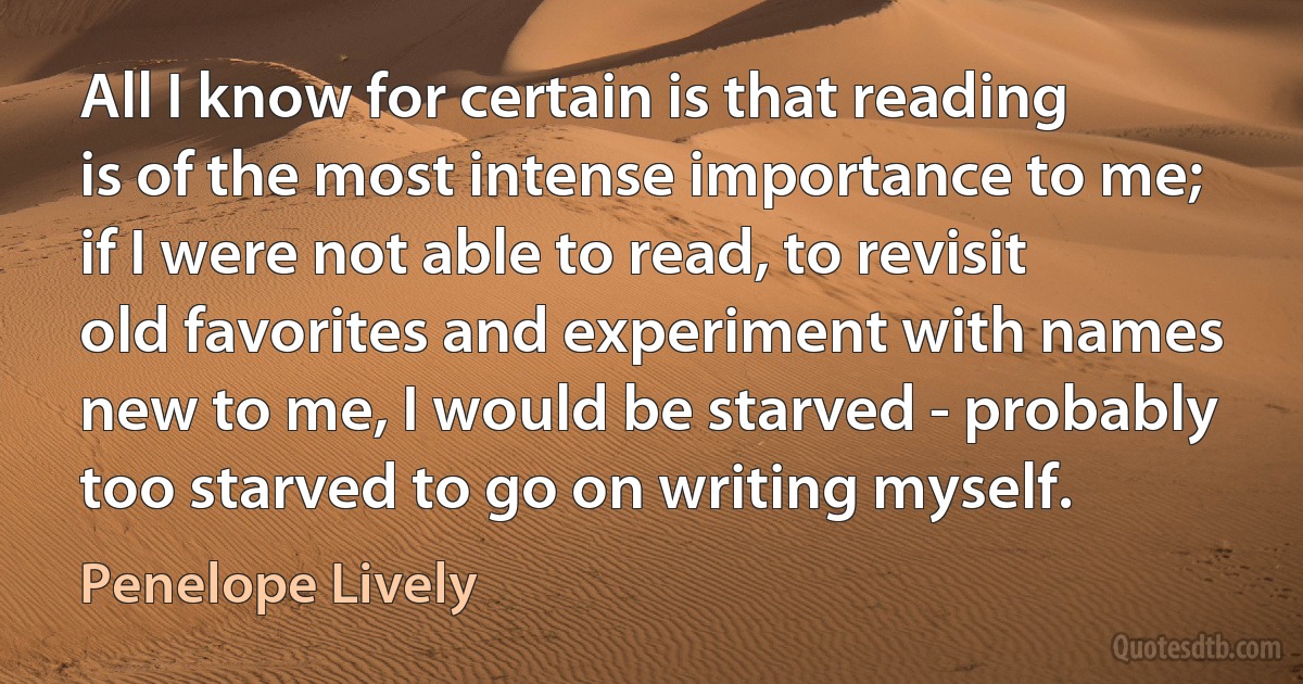 All I know for certain is that reading is of the most intense importance to me; if I were not able to read, to revisit old favorites and experiment with names new to me, I would be starved - probably too starved to go on writing myself. (Penelope Lively)