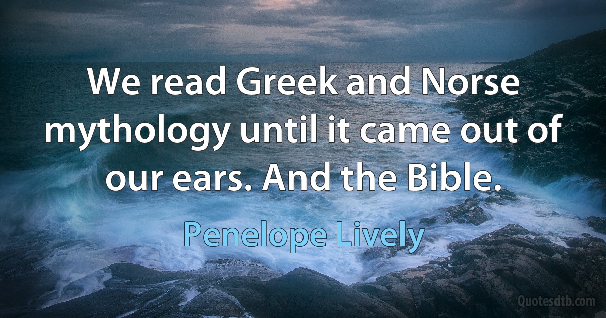 We read Greek and Norse mythology until it came out of our ears. And the Bible. (Penelope Lively)