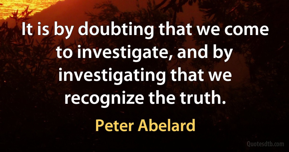 It is by doubting that we come to investigate, and by investigating that we recognize the truth. (Peter Abelard)