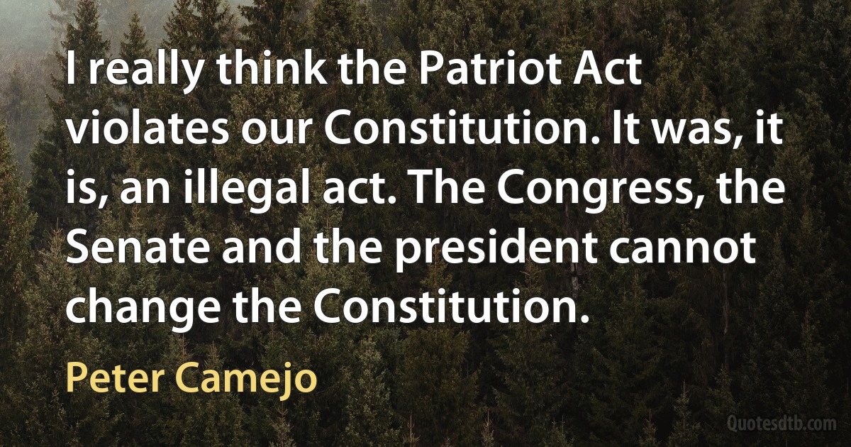 I really think the Patriot Act violates our Constitution. It was, it is, an illegal act. The Congress, the Senate and the president cannot change the Constitution. (Peter Camejo)