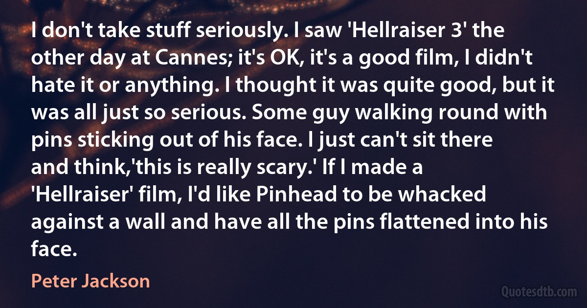 I don't take stuff seriously. I saw 'Hellraiser 3' the other day at Cannes; it's OK, it's a good film, I didn't hate it or anything. I thought it was quite good, but it was all just so serious. Some guy walking round with pins sticking out of his face. I just can't sit there and think,'this is really scary.' If I made a 'Hellraiser' film, I'd like Pinhead to be whacked against a wall and have all the pins flattened into his face. (Peter Jackson)