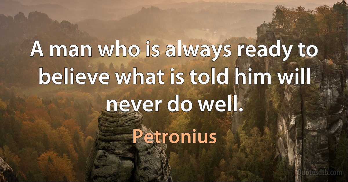 A man who is always ready to believe what is told him will never do well. (Petronius)