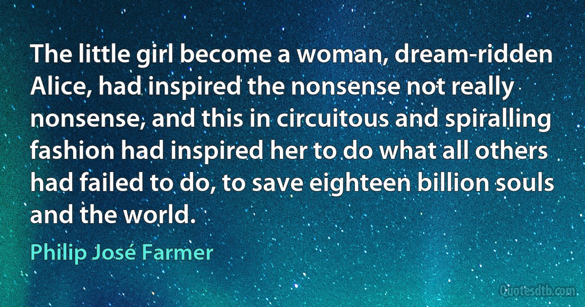 The little girl become a woman, dream-ridden Alice, had inspired the nonsense not really nonsense, and this in circuitous and spiralling fashion had inspired her to do what all others had failed to do, to save eighteen billion souls and the world. (Philip José Farmer)