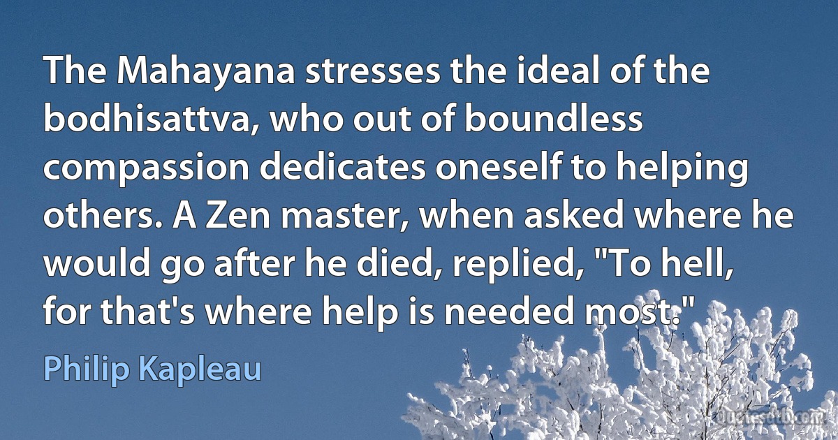 The Mahayana stresses the ideal of the bodhisattva, who out of boundless compassion dedicates oneself to helping others. A Zen master, when asked where he would go after he died, replied, "To hell, for that's where help is needed most." (Philip Kapleau)