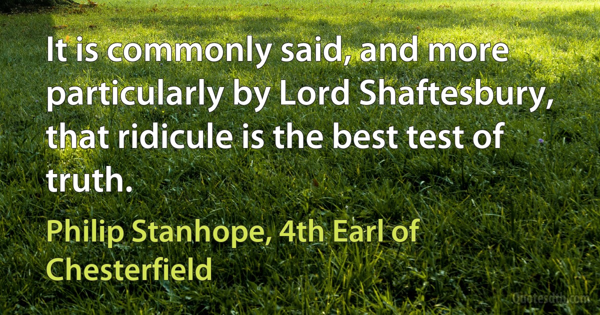 It is commonly said, and more particularly by Lord Shaftesbury, that ridicule is the best test of truth. (Philip Stanhope, 4th Earl of Chesterfield)