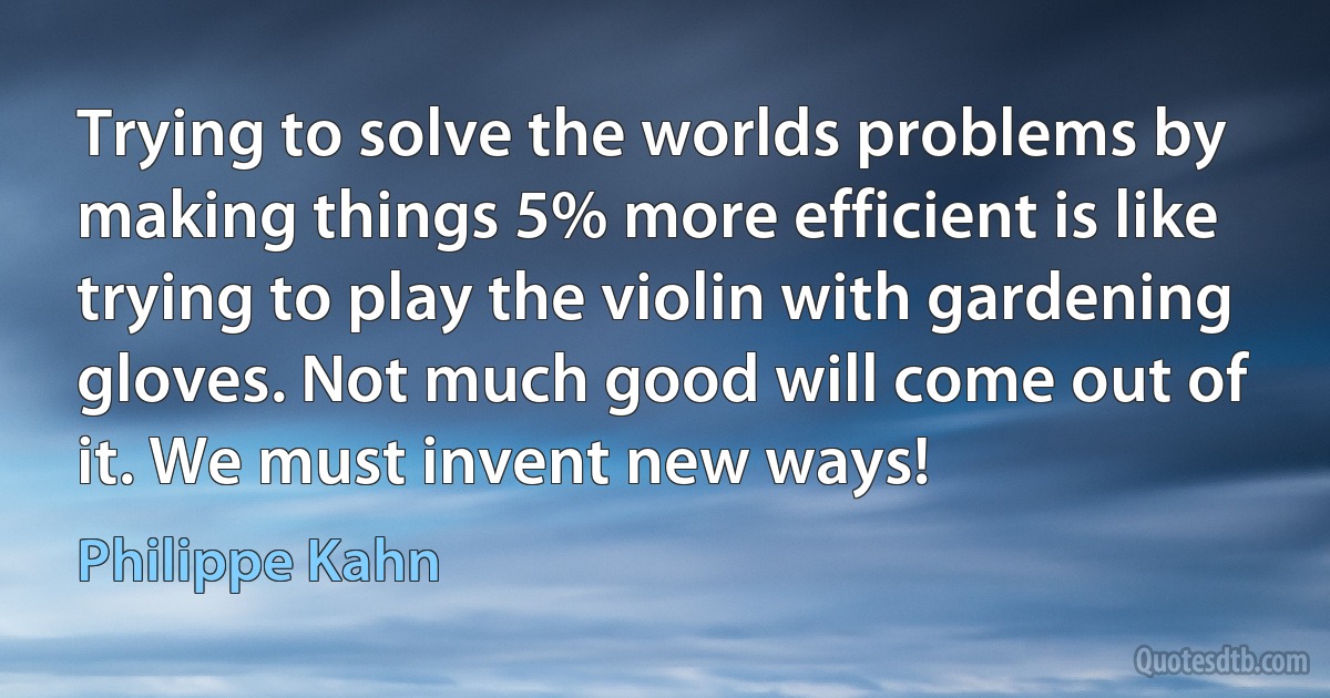 Trying to solve the worlds problems by making things 5% more efficient is like trying to play the violin with gardening gloves. Not much good will come out of it. We must invent new ways! (Philippe Kahn)