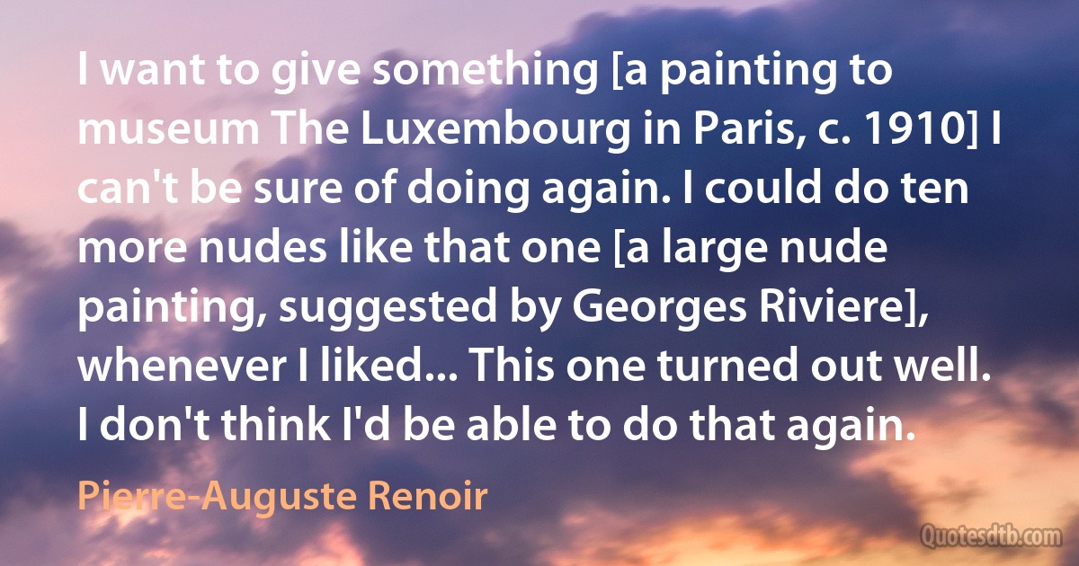 I want to give something [a painting to museum The Luxembourg in Paris, c. 1910] I can't be sure of doing again. I could do ten more nudes like that one [a large nude painting, suggested by Georges Riviere], whenever I liked... This one turned out well. I don't think I'd be able to do that again. (Pierre-Auguste Renoir)