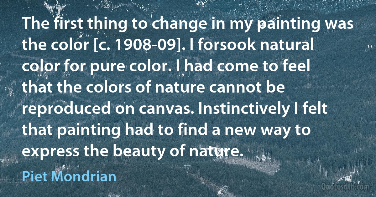 The first thing to change in my painting was the color [c. 1908-09]. I forsook natural color for pure color. I had come to feel that the colors of nature cannot be reproduced on canvas. Instinctively I felt that painting had to find a new way to express the beauty of nature. (Piet Mondrian)