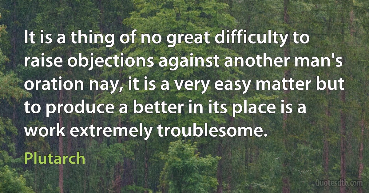 It is a thing of no great difficulty to raise objections against another man's oration nay, it is a very easy matter but to produce a better in its place is a work extremely troublesome. (Plutarch)