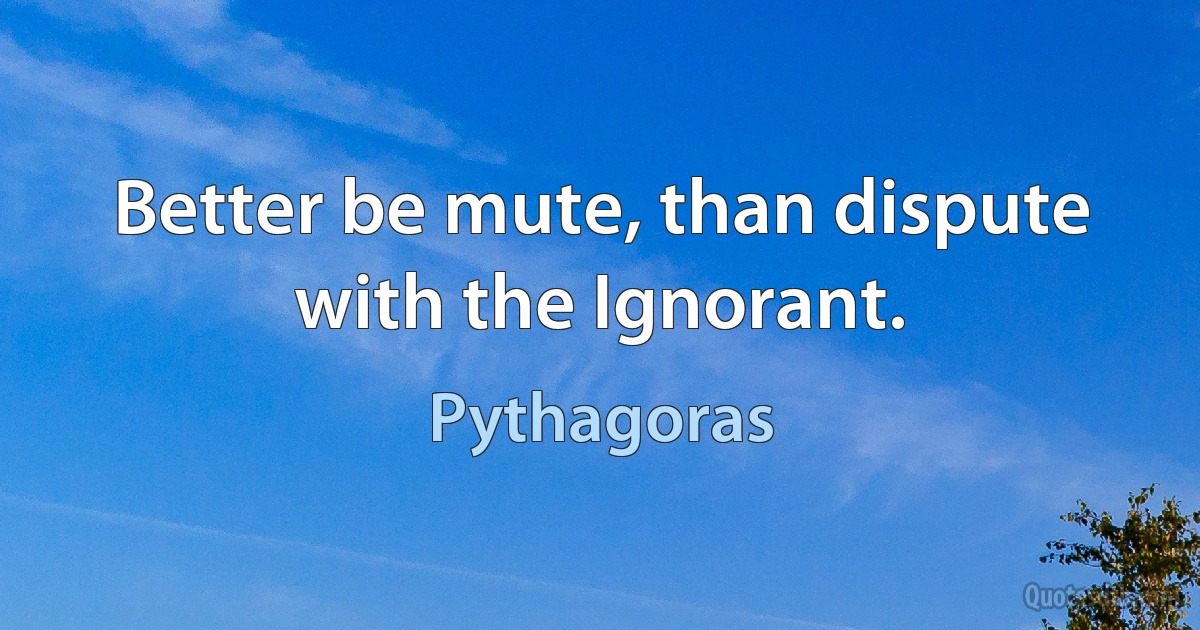 Better be mute, than dispute with the Ignorant. (Pythagoras)