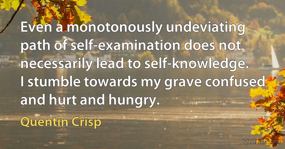 Even a monotonously undeviating path of self-examination does not necessarily lead to self-knowledge. I stumble towards my grave confused and hurt and hungry. (Quentin Crisp)