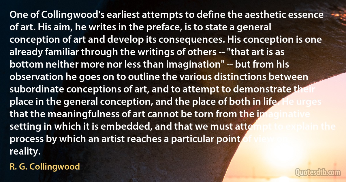 One of Collingwood's earliest attempts to define the aesthetic essence of art. His aim, he writes in the preface, is to state a general conception of art and develop its consequences. His conception is one already familiar through the writings of others -- "that art is as bottom neither more nor less than imagination" -- but from his observation he goes on to outline the various distinctions between subordinate conceptions of art, and to attempt to demonstrate their place in the general conception, and the place of both in life. He urges that the meaningfulness of art cannot be torn from the imaginative setting in which it is embedded, and that we must attempt to explain the process by which an artist reaches a particular point of view on reality. (R. G. Collingwood)