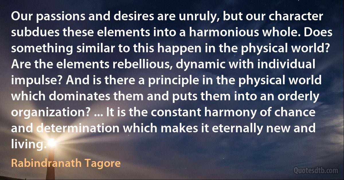 Our passions and desires are unruly, but our character subdues these elements into a harmonious whole. Does something similar to this happen in the physical world? Are the elements rebellious, dynamic with individual impulse? And is there a principle in the physical world which dominates them and puts them into an orderly organization? ... It is the constant harmony of chance and determination which makes it eternally new and living. (Rabindranath Tagore)