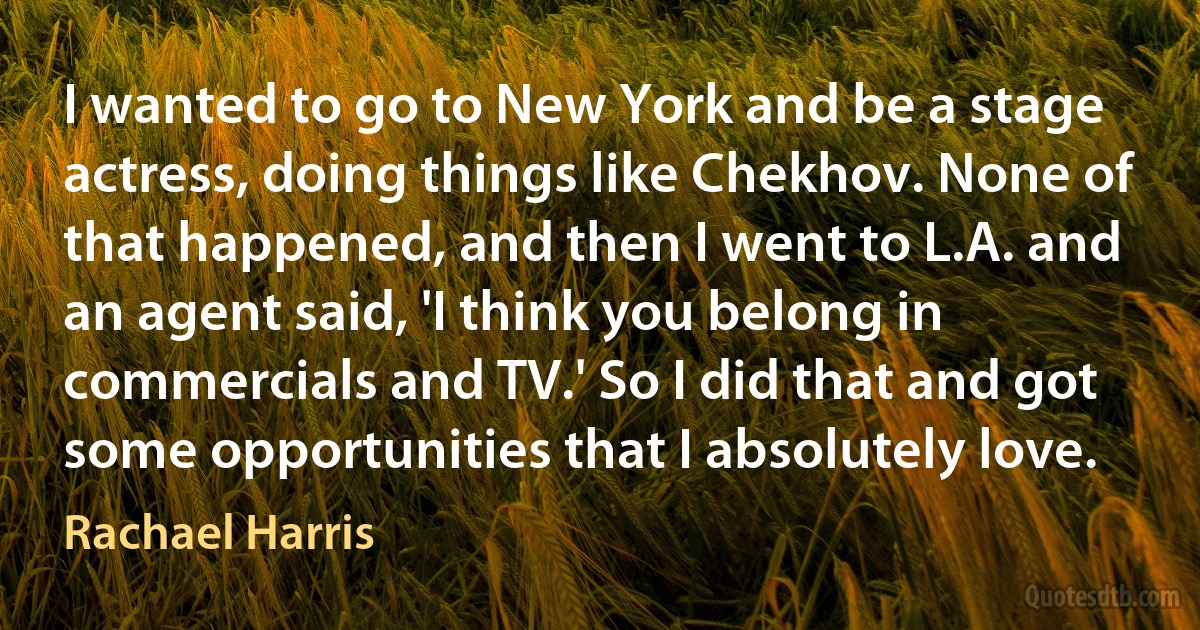 I wanted to go to New York and be a stage actress, doing things like Chekhov. None of that happened, and then I went to L.A. and an agent said, 'I think you belong in commercials and TV.' So I did that and got some opportunities that I absolutely love. (Rachael Harris)