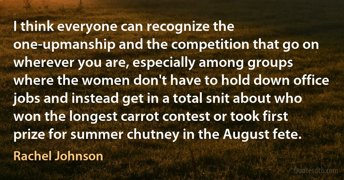 I think everyone can recognize the one-upmanship and the competition that go on wherever you are, especially among groups where the women don't have to hold down office jobs and instead get in a total snit about who won the longest carrot contest or took first prize for summer chutney in the August fete. (Rachel Johnson)