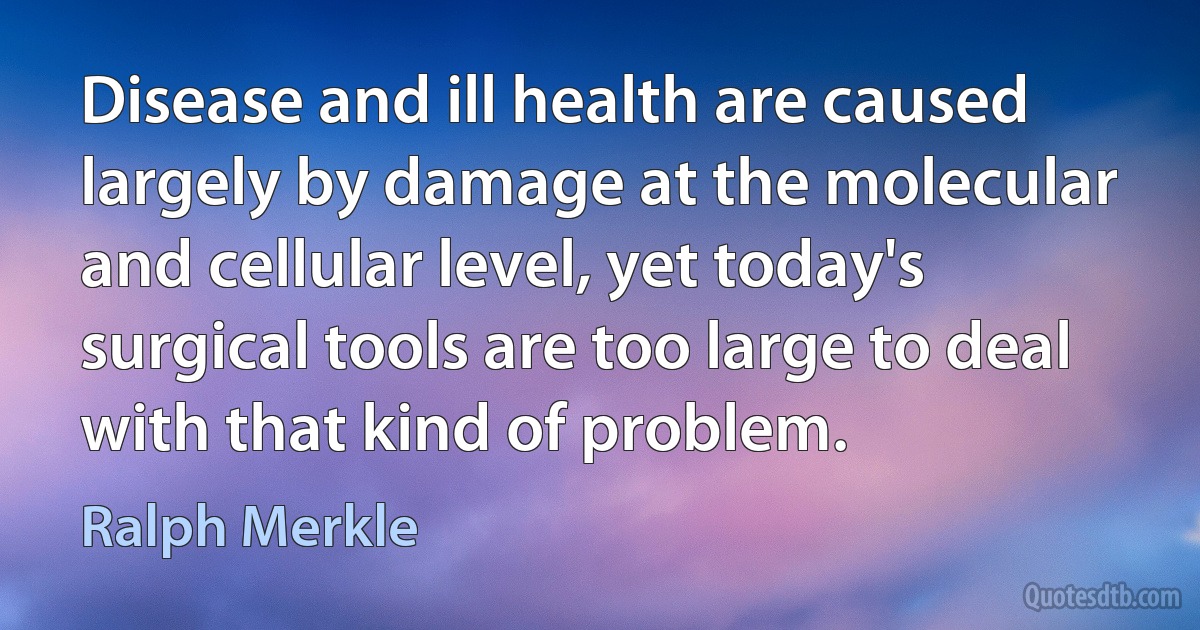 Disease and ill health are caused largely by damage at the molecular and cellular level, yet today's surgical tools are too large to deal with that kind of problem. (Ralph Merkle)