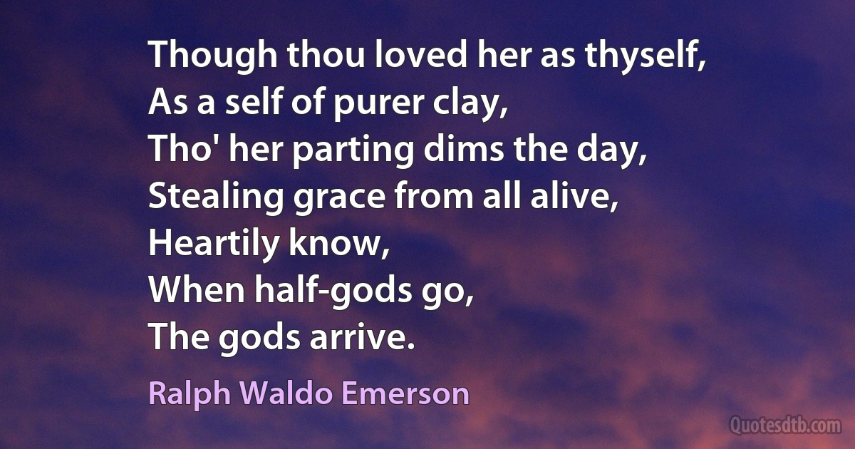 Though thou loved her as thyself,
As a self of purer clay,
Tho' her parting dims the day,
Stealing grace from all alive,
Heartily know,
When half-gods go,
The gods arrive. (Ralph Waldo Emerson)