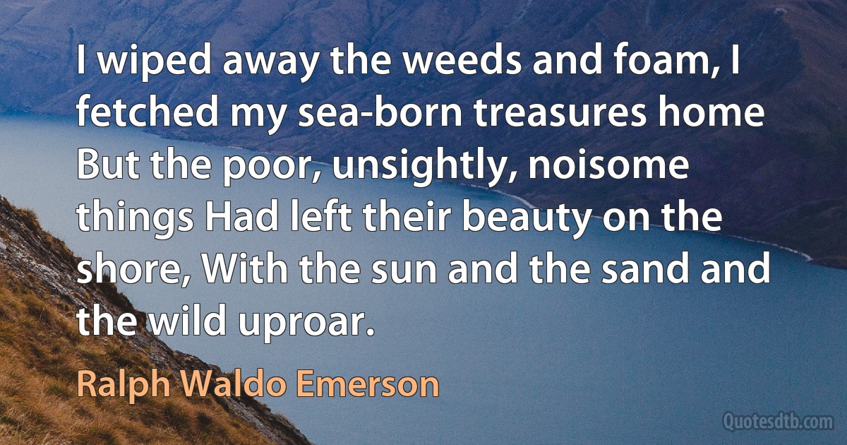 I wiped away the weeds and foam, I fetched my sea-born treasures home But the poor, unsightly, noisome things Had left their beauty on the shore, With the sun and the sand and the wild uproar. (Ralph Waldo Emerson)