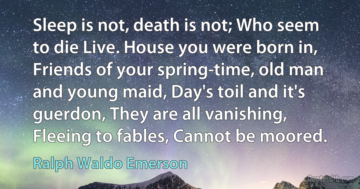 Sleep is not, death is not; Who seem to die Live. House you were born in, Friends of your spring-time, old man and young maid, Day's toil and it's guerdon, They are all vanishing, Fleeing to fables, Cannot be moored. (Ralph Waldo Emerson)