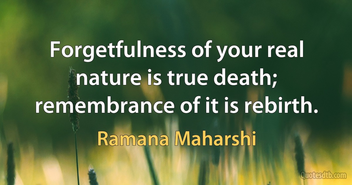 Forgetfulness of your real nature is true death; remembrance of it is rebirth. (Ramana Maharshi)