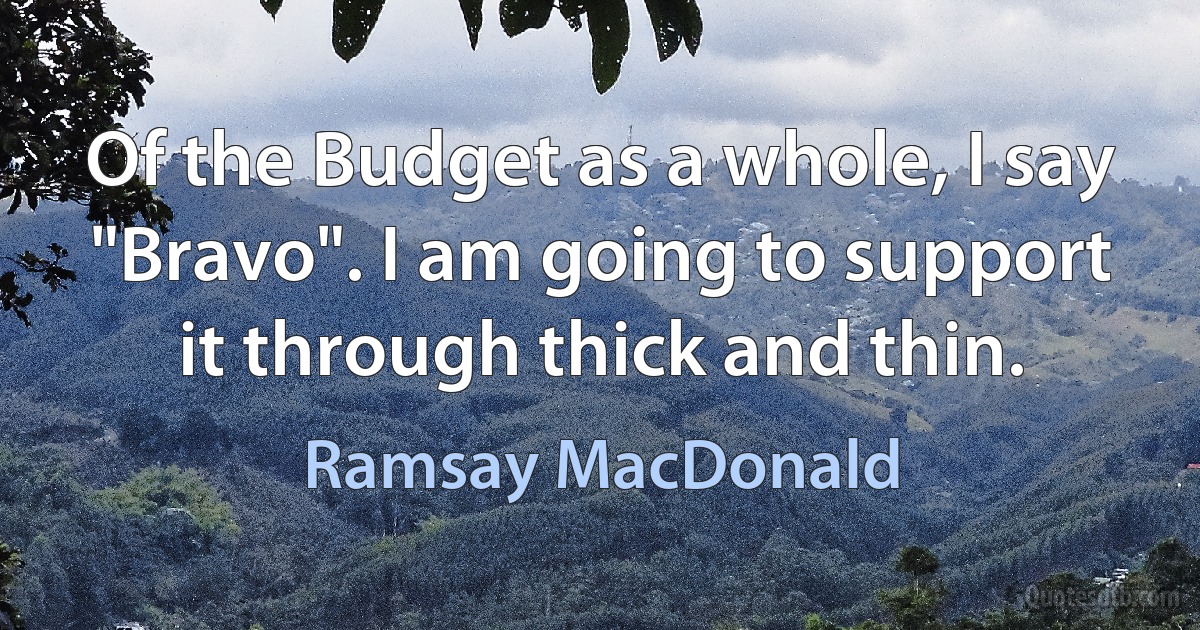 Of the Budget as a whole, I say "Bravo". I am going to support it through thick and thin. (Ramsay MacDonald)