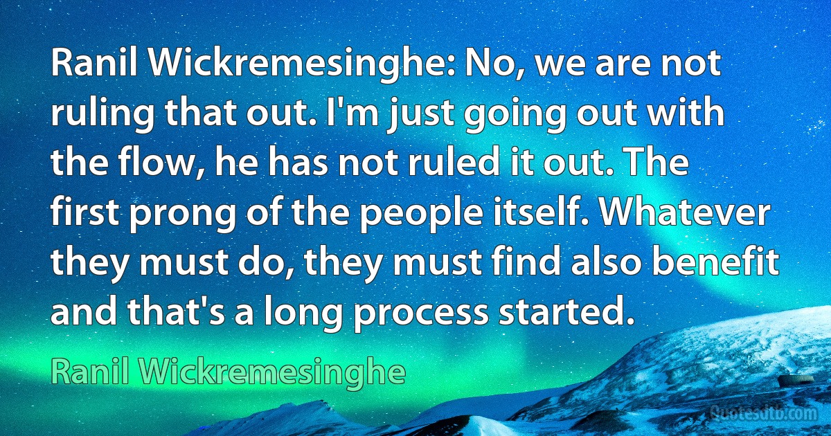 Ranil Wickremesinghe: No, we are not ruling that out. I'm just going out with the flow, he has not ruled it out. The first prong of the people itself. Whatever they must do, they must find also benefit and that's a long process started. (Ranil Wickremesinghe)