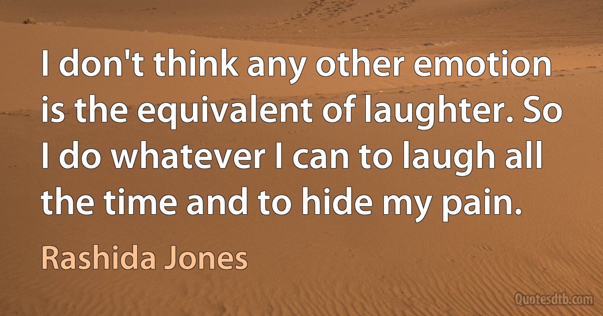 I don't think any other emotion is the equivalent of laughter. So I do whatever I can to laugh all the time and to hide my pain. (Rashida Jones)